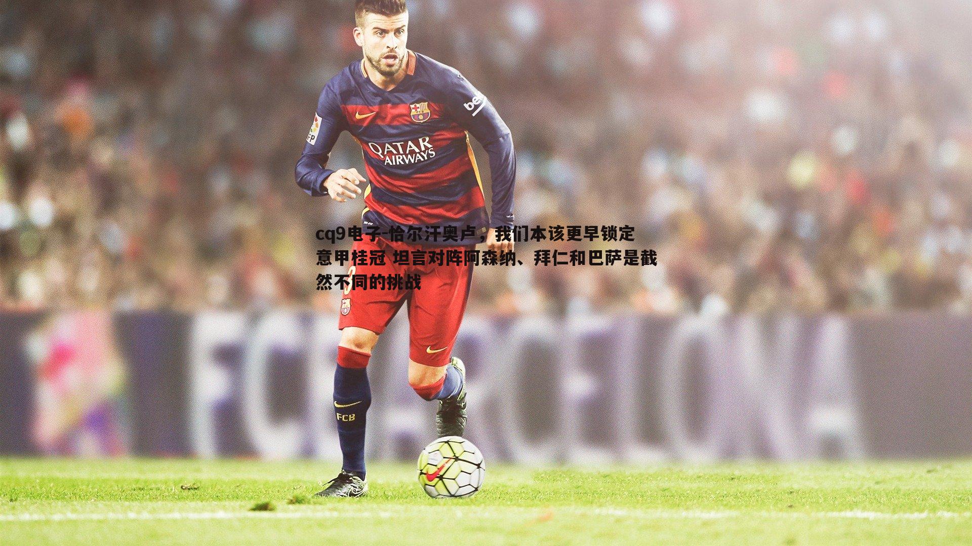 恰尔汗奥卢,我们本该更早锁定意甲桂冠 坦言对阵阿森纳、拜仁和巴萨是截然不同的挑战